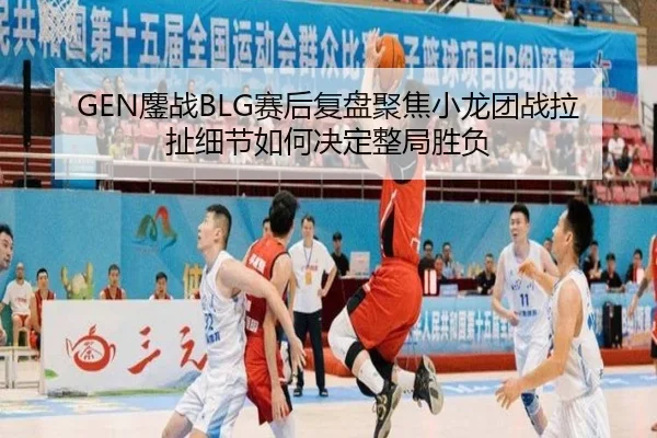 GEN鏖战BLG赛后复盘聚焦小龙团战拉扯细节如何决定整局胜负