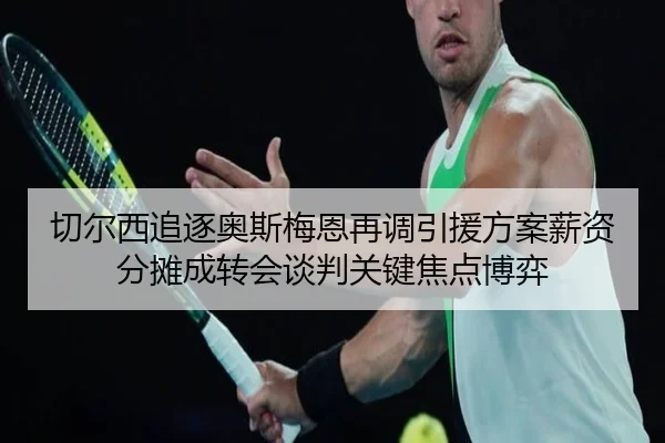切尔西追逐奥斯梅恩再调引援方案薪资分摊成转会谈判关键焦点博弈