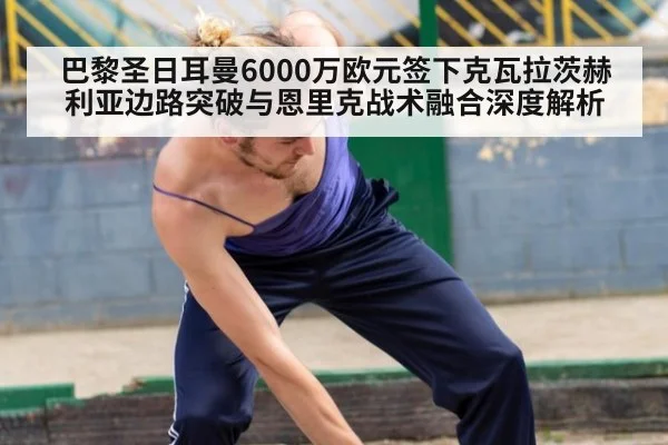 巴黎圣日耳曼6000万欧元签下克瓦拉茨赫利亚边路突破与恩里克战术融合深度解析