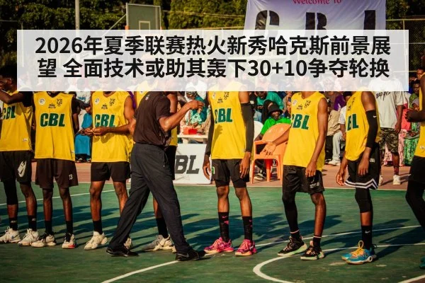 2026年夏季联赛热火新秀哈克斯前景展望 全面技术或助其轰下30+10争夺轮换