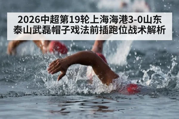 2026中超第19轮上海海港3-0山东泰山武磊帽子戏法前插跑位战术解析