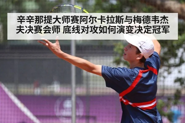 辛辛那提大师赛阿尔卡拉斯与梅德韦杰夫决赛会师 底线对攻如何演变决定冠军