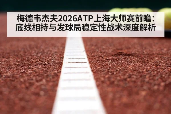 梅德韦杰夫2026ATP上海大师赛前瞻：底线相持与发球局稳定性战术深度解析