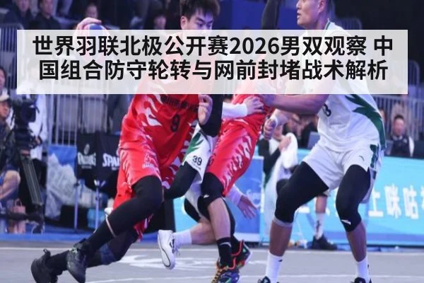 世界羽联北极公开赛2026男双观察 中国组合防守轮转与网前封堵战术解析